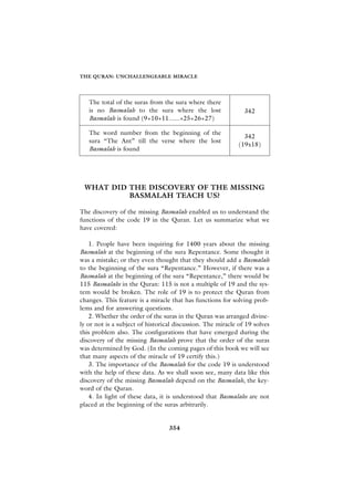 THE QURAN: UNCHALLENGEABLE MIRACLE




   The total of the suras from the sura where there
   is no Basmalah to the sura where the lost                   342
   Basmalah is found (9+10+11......+25+26+27)

   The word number from the beginning of the
                                                               342
   sura “The Ant” till the verse where the lost
                                                             (19x18)
   Basmalah is found




 WHAT DID THE DISCOVERY OF THE MISSING
          BASMALAH TEACH US?

The discovery of the missing Basmalah enabled us to understand the
functions of the code 19 in the Quran. Let us summarize what we
have covered:

    1. People have been inquiring for 1400 years about the missing
Basmalah at the beginning of the sura Repentance. Some thought it
was a mistake; or they even thought that they should add a Basmalah
to the beginning of the sura “Repentance.” However, if there was a
Basmalah at the beginning of the sura “Repentance,” there would be
115 Basmalahs in the Quran: 115 is not a multiple of 19 and the sys-
tem would be broken. The role of 19 is to protect the Quran from
changes. This feature is a miracle that has functions for solving prob-
lems and for answering questions.
    2. Whether the order of the suras in the Quran was arranged divine-
ly or not is a subject of historical discussion. The miracle of 19 solves
this problem also. The configurations that have emerged during the
discovery of the missing Basmalah prove that the order of the suras
was determined by God. (In the coming pages of this book we will see
that many aspects of the miracle of 19 certify this.)
    3. The importance of the Basmalah for the code 19 is understood
with the help of these data. As we shall soon see, many data like this
discovery of the missing Basmalah depend on the Basmalah, the key-
word of the Quran.
    4. In light of these data, it is understood that Basmalahs are not
placed at the beginning of the suras arbitrarily.


                                  354
 