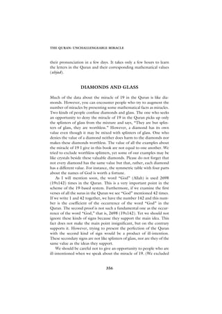 THE QURAN: UNCHALLENGEABLE MIRACLE



their pronunciation in a few days. It takes only a few hours to learn
the letters in the Quran and their corresponding mathematical values
(abjad).


                   DIAMONDS AND GLASS

Much of the data about the miracle of 19 in the Quran is like dia-
monds. However, you can encounter people who try to augment the
number of miracles by presenting some mathematical facts as miracles.
Two kinds of people confuse diamonds and glass. The one who seeks
an opportunity to deny the miracle of 19 in the Quran picks up only
the splinters of glass from the mixture and says, “They are but splin-
ters of glass, they are worthless.” However, a diamond has its own
value even though it may be mixed with splinters of glass. One who
denies the value of a diamond neither does harm to the diamonds nor
makes these diamonds worthless. The value of all the examples about
the miracle of 19 I give in this book are not equal to one another. We
tried to exclude worthless splinters, yet some of our examples may be
like crystals beside these valuable diamonds. Please do not forget that
not every diamond has the same value but that, rather, each diamond
has a different value. For instance, the symmetric table with four parts
about the names of God is worth a fortune.
     As I will mention soon, the word “God” (Allah) is used 2698
(19x142) times in the Quran. This is a very important point in the
scheme of the 19-based system. Furthermore, if we examine the first
verses of all the suras in the Quran we see “God” mentioned 42 times.
If we write 1 and 42 together, we have the number 142 and this num-
ber is the coefficient of the occurrence of the word “God” in the
Quran. The second proof is not such a fundamental one as the occur-
rence of the word “God,” that is, 2698 (19x142). Yet we should not
ignore these kinds of signs because they support the main idea. This
fact does not make the main point insignificant, but on the contrary
supports it. However, trying to present the perfection of the Quran
with the second kind of sign would be a product of ill-intention.
These secondary signs are not like splinters of glass, nor are they of the
same value as the ideas they support.
     We should be careful not to give an opportunity to people who are
ill-intentioned when we speak about the miracle of 19. (We excluded


                                  356
 