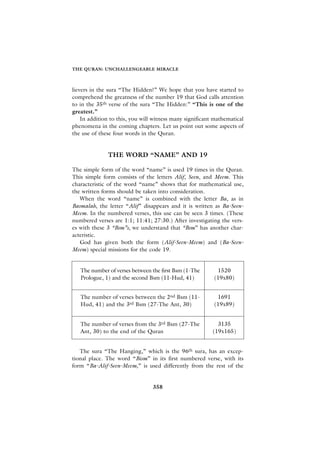 THE QURAN: UNCHALLENGEABLE MIRACLE



lievers in the sura “The Hidden?” We hope that you have started to
comprehend the greatness of the number 19 that God calls attention
to in the 35th verse of the sura “The Hidden:” “This is one of the
greatest.”
    In addition to this, you will witness many significant mathematical
phenomena in the coming chapters. Let us point out some aspects of
the use of these four words in the Quran.


              THE WORD “NAME” AND 19

The simple form of the word “name” is used 19 times in the Quran.
This simple form consists of the letters Alif, Seen, and Meem. This
characteristic of the word “name” shows that for mathematical use,
the written forms should be taken into consideration.
   When the word “name” is combined with the letter Ba, as in
Basmalah, the letter “Alif” disappears and it is written as Ba-Seen-
Meem. In the numbered verses, this use can be seen 3 times. (These
numbered verses are 1:1; 11:41; 27:30.) After investigating the vers-
es with these 3 “Bsm”s, we understand that “Bsm” has another char-
acteristic.
   God has given both the form (Alif-Seen-Meem) and (Ba-Seen-
Meem) special missions for the code 19.


   The number of verses between the first Bsm (1-The       1520
   Prologue, 1) and the second Bsm (11-Hud, 41)           (19x80)


   The number of verses between the 2nd Bsm (11-           1691
   Hud, 41) and the 3rd Bsm (27-The Ant, 30)              (19x89)


   The number of verses from the 3rd Bsm (27-The            3135
   Ant, 30) to the end of the Quran                       (19x165)


   The sura “The Hanging,” which is the 96th sura, has an excep-
tional place. The word “Bism” in its first numbered verse, with its
form “Ba-Alif-Seen-Meem,” is used differently from the rest of the


                                 358
 