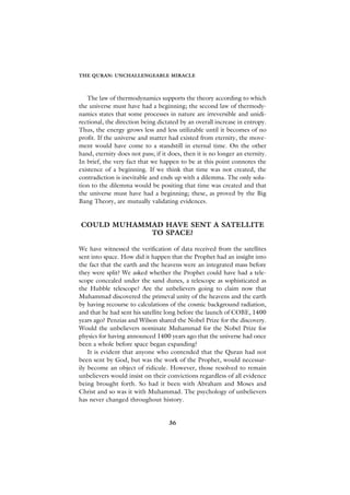 THE QURAN: UNCHALLENGEABLE MIRACLE



   The law of thermodynamics supports the theory according to which
the universe must have had a beginning; the second law of thermody-
namics states that some processes in nature are irreversible and unidi-
rectional, the direction being dictated by an overall increase in entropy.
Thus, the energy grows less and less utilizable until it becomes of no
profit. If the universe and matter had existed from eternity, the move-
ment would have come to a standstill in eternal time. On the other
hand, eternity does not pass; if it does, then it is no longer an eternity.
In brief, the very fact that we happen to be at this point connotes the
existence of a beginning. If we think that time was not created, the
contradiction is inevitable and ends up with a dilemma. The only solu-
tion to the dilemma would be positing that time was created and that
the universe must have had a beginning; these, as proved by the Big
Bang Theory, are mutually validating evidences.


COULD MUHAMMAD HAVE SENT A SATELLITE
            TO SPACE?

We have witnessed the verification of data received from the satellites
sent into space. How did it happen that the Prophet had an insight into
the fact that the earth and the heavens were an integrated mass before
they were split? We asked whether the Prophet could have had a tele-
scope concealed under the sand dunes, a telescope as sophisticated as
the Hubble telescope? Are the unbelievers going to claim now that
Muhammad discovered the primeval unity of the heavens and the earth
by having recourse to calculations of the cosmic background radiation,
and that he had sent his satellite long before the launch of COBE, 1400
years ago? Penzias and Wilson shared the Nobel Prize for the discovery.
Would the unbelievers nominate Muhammad for the Nobel Prize for
physics for having announced 1400 years ago that the universe had once
been a whole before space began expanding?
    It is evident that anyone who contended that the Quran had not
been sent by God, but was the work of the Prophet, would necessar-
ily become an object of ridicule. However, those resolved to remain
unbelievers would insist on their convictions regardless of all evidence
being brought forth. So had it been with Abraham and Moses and
Christ and so was it with Muhammad. The psychology of unbelievers
has never changed throughout history.


                                    36
 