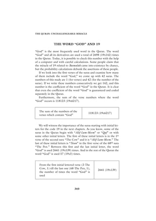 THE QURAN: UNCHALLENGEABLE MIRACLE




                 THE WORD “GOD” AND 19

“God” is the most frequently used word in the Quran. The word
“God” and all its derivatives are used a total of 2698 (19x142) times
in the Quran. Today, it is possible to check this number with the help
of a computer and with careful calculations. Some people claim that
the miracle of 19 related to Basmalah came into existence by chance,
but the probability calculations debunk the assertions of these people.
    If we look into the first verses of the suras and examine how many
of them include the word “God,” we come up with 42 suras. The
numbers of this study are 1 (for verses) and 42 (for the number of the
suras). If we write these numbers consecutively we get 142, and this
number is the coefficient of the word “God” in the Quran. It is clear
that even the coefficient of the word “God” is guaranteed and coded
separately in the Quran.
    Furthermore, the sum of the verse numbers where the word
“God” occurs is 118123 (19x6217).


   The sum of the numbers of the
                                                118123 (19x6217)
   verses which contain “God”


    We will witness the importance of the suras starting with initial let-
ters for the code 19 in the next chapters. As you know, some of the
suras in the Quran begin with “Alif-Lam-Meem” or “Qaf” or with
some other initial letters. The first of these initial letters is in the 1st
verse of the second sura “The Cow” and it is “Alif-Lam-Meem.” The
last of these initial letters is “Noon” in the first verse of the 68th sura
“The Pen.” Between this first and the last initial letter, the word
“God” is used 2641 (19x139) times. And in the rest of the Quran the
word “God” is used 57 (19x3) times.


   From the first initial lettered verse (2-The
   Cow, 1) till the last one (68-The Pen, 1),
                                                         2641 (19x139)
   the number of times the word “God” is
   used



                                   360
 