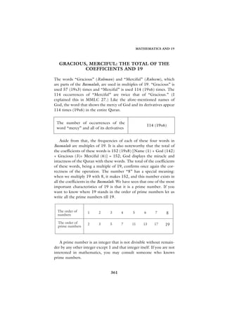 MATHEMATICS AND 19




   GRACIOUS, MERCIFUL: THE TOTAL OF THE
           COEFFICIENTS AND 19

The words “Gracious” (Rahman) and “Merciful” (Raheem), which
are parts of the Basmalah, are used in multiples of 19. “Gracious” is
used 57 (19x3) times and “Merciful” is used 114 (19x6) times. The
114 occurrences of “Merciful” are twice that of “Gracious.” (I
explained this in MMLC 27.) Like the afore-mentioned names of
God, the word that shows the mercy of God and its derivatives appear
114 times (19x6) in the entire Quran.


 The number of occurrences of the
                                                           114 (19x6)
 word “mercy” and all of its derivatives


    Aside from that, the frequencies of each of these four words in
Basmalah are multiples of 19. It is also noteworthy that the total of
the coefficients of these words is 152 (19x8) [Name (1) + God (142)
+ Gracious (3)+ Merciful (6)] = 152; God displays the miracle and
intactness of the Quran with these words. The total of the coefficients
of these words, being a multiple of 19, confirms once again the cor-
rectness of the operation. The number “8” has a special meaning:
when we multiply 19 with 8, it makes 152, and this number exists in
all the coefficients in the Basmalah. We have seen that one of the most
important characteristics of 19 is that it is a prime number. If you
want to know where 19 stands in the order of prime numbers let us
write all the prime numbers till 19.


  The order of
  numbers
                    1      2      3     4      5       6       7    8

  The order of
  prime numbers
                    2      3      5     7      11     13      17    19



   A prime number is an integer that is not divisible without remain-
der by any other integer except 1 and that integer itself. If you are not
interested in mathematics, you may consult someone who knows
prime numbers.


                                  361
 