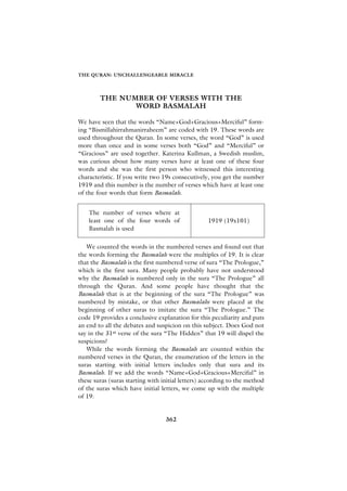 THE QURAN: UNCHALLENGEABLE MIRACLE




        THE NUMBER OF VERSES WITH THE
               WORD BASMALAH

We have seen that the words “Name+God+Gracious+Merciful” form-
ing “Bismillahirrahmanirraheem” are coded with 19. These words are
used throughout the Quran. In some verses, the word “God” is used
more than once and in some verses both “God” and “Merciful” or
“Gracious” are used together. Katerina Kullman, a Swedish muslim,
was curious about how many verses have at least one of these four
words and she was the first person who witnessed this interesting
characteristic. If you write two 19s consecutively, you get the number
1919 and this number is the number of verses which have at least one
of the four words that form Basmalah.


    The number of verses where at
    least one of the four words of                 1919 (19x101)
    Basmalah is used

   We counted the words in the numbered verses and found out that
the words forming the Basmalah were the multiples of 19. It is clear
that the Basmalah is the first numbered verse of sura “The Prologue,”
which is the first sura. Many people probably have not understood
why the Basmalah is numbered only in the sura “The Prologue” all
through the Quran. And some people have thought that the
Basmalah that is at the beginning of the sura “The Prologue” was
numbered by mistake, or that other Basmalahs were placed at the
beginning of other suras to imitate the sura “The Prologue.” The
code 19 provides a conclusive explanation for this peculiarity and puts
an end to all the debates and suspicion on this subject. Does God not
say in the 31st verse of the sura “The Hidden” that 19 will dispel the
suspicions?
   While the words forming the Basmalah are counted within the
numbered verses in the Quran, the enumeration of the letters in the
suras starting with initial letters includes only that sura and its
Basmalah. If we add the words “Name+God+Gracious+Merciful” in
these suras (suras starting with initial letters) according to the method
of the suras which have initial letters, we come up with the multiple
of 19.


                                  362
 