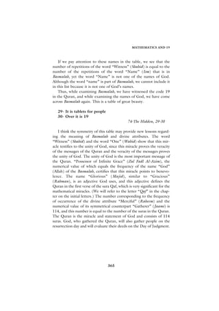 MATHEMATICS AND 19



    If we pay attention to these names in the table, we see that the
number of repetitions of the word “Witness” (Shahid) is equal to the
number of the repetitions of the word “Name” (Ism) that is in
Basmalah, yet the word “Name” is not one of the names of God.
Although the word “name” is part of Basmalah, we cannot include it
in this list because it is not one of God’s names.
    Thus, while examining Basmalah, we have witnessed the code 19
in the Quran, and while examining the names of God, we have come
across Basmalah again. This is a table of great beauty.

   29- It is tablets for people
   30- Over it is 19
                                                74-The Hidden, 29-30

    I think the symmetry of this table may provide new lessons regard-
ing the meaning of Basmalah and divine attributes. The word
“Witness” (Shahid) and the word “One” (Wahid) show that this mir-
acle testifies to the unity of God, since this miracle proves the veracity
of the messages of the Quran and the veracity of the messages proves
the unity of God. The unity of God is the most important message of
the Quran. “Possessor of Infinite Grace” (Zul Fadl Al-Azim), the
numerical value of which equals the frequency of the name “God”
(Allah) of the Basmalah, certifies that this miracle points to benevo-
lence. The name “Glorious” (Majid), similar to “Gracious”
(Rahman), is an adjective God uses, and this adjective defines the
Quran in the first verse of the sura Qaf, which is very significant for the
mathematical miracles. (We will refer to the letter “Qaf” in the chap-
ter on the initial letters.) The number corresponding to the frequency
of occurrence of the divine attribute “Merciful” (Raheem) and the
numerical value of its symmetrical counterpart “Gatherer” (Jaami) is
114, and this number is equal to the number of the suras in the Quran.
The Quran is the miracle and statement of God and consists of 114
suras. God, who gathered the Quran, will also gather people on the
resurrection day and will evaluate their deeds on the Day of Judgment.




                                   365
 