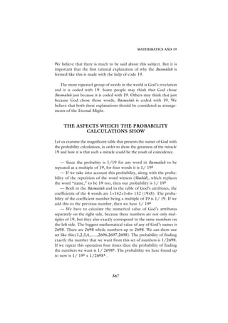 MATHEMATICS AND 19



We believe that there is much to be said about this subject. But it is
important that the first rational explanation of why the Basmalah is
formed like this is made with the help of code 19.

   The most repeated group of words in the world is God’s revelation
and it is coded with 19. Some people may think that God chose
Basmalah just because it is coded with 19. Others may think that just
because God chose those words, Basmalah is coded with 19. We
believe that both these explanations should be considered as arrange-
ments of the Eternal Might.


     THE ASPECTS WHICH THE PROBABILITY
            CALCULATIONS SHOW

Let us examine the magnificent table that presents the names of God with
the probability calculations, in order to show the greatness of the miracle
19 and how it is that such a miracle could be the result of coincidence.

    — Since the probabity is 1/19 for any word in Basmalah to be
repeated as a multiple of 19, for four words it is 1/ 194
    — If we take into account this probability, along with the proba-
bility of the repetition of the word witness (Shahid), which replaces
the word “name,” to be 19 too, then our probability is 1/ 195
    — Both in the Basmalah and in the table of God’s attributes, the
coefficients of the 4 words are 1+142+3+6= 152 (19x8). The proba-
bility of the coefficient number being a multiple of 19 is 1/ 19. If we
add this to the previous number, then we have 1/ 196
    — We have to calculate the numerical value of God’s attributes
separately on the right side, because these numbers are not only mul-
tiples of 19, but they also exactly correspond to the same numbers on
the left side. The biggest mathematical value of any of God’s names is
2698. There are 2698 whole numbers up to 2698. We can show our
set like this:(1,2,3,4,......,2696,2697,2698). The probability of finding
exactly the number that we want from this set of numbers is 1/2698.
If we repeat this operation four times then the probability of finding
the numbers we want is 1/ 26984. The probability we have found up
to now is 1/ 196 x 1/26984 .




                                   367
 