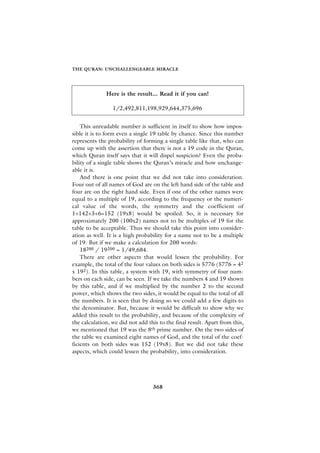 THE QURAN: UNCHALLENGEABLE MIRACLE




              Here is the result... Read it if you can!

                 1/2,492,811,198,929,644,375,696


    This unreadable number is sufficient in itself to show how impos-
sible it is to form even a single 19 table by chance. Since this number
represents the probability of forming a single table like that, who can
come up with the assertion that there is not a 19 code in the Quran,
which Quran itself says that it will dispel suspicion? Even the proba-
bility of a single table shows the Quran’s miracle and how unchange-
able it is.
    And there is one point that we did not take into consideration.
Four out of all names of God are on the left hand side of the table and
four are on the right hand side. Even if one of the other names were
equal to a multiple of 19, according to the frequency or the numeri-
cal value of the words, the symmetry and the coefficient of
1+142+3+6=152 (19x8) would be spoiled. So, it is necessary for
approximately 200 (100x2) names not to be multiples of 19 for the
table to be acceptable. Thus we should take this point into consider-
ation as well. It is a high probability for a name not to be a multiple
of 19. But if we make a calculation for 200 words:
    18200 / 19200 = 1/49,684.
    There are other aspects that would lessen the probability. For
example, the total of the four values on both sides is 5776 (5776 = 42
x 192). In this table, a system with 19, with symmetry of four num-
bers on each side, can be seen. If we take the numbers 4 and 19 shown
by this table, and if we multiplied by the number 2 to the second
power, which shows the two sides, it would be equal to the total of all
the numbers. It is seen that by doing so we could add a few digits to
the denominator. But, because it would be difficult to show why we
added this result to the probability, and because of the complexity of
the calculation, we did not add this to the final result. Apart from this,
we mentioned that 19 was the 8th prime number. On the two sides of
the table we examined eight names of God, and the total of the coef-
ficients on both sides was 152 (19x8). But we did not take these
aspects, which could lessen the probability, into consideration.




                                  368
 