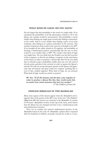 MATHEMATICS AND 19




       WHAT KIND OF LOGIC DO YOU HAVE?

Do not forget that this probability is the result of a single table. If we
calculated the probability of all the phenomena related to 19 in the
Quran, the number would be astronomical. This probability is much
smaller than finding one single grain of sand after hiding it somewhere
in the world. And it is even smaller than finding a piece of an atom
randomly, after hiding it in a galaxy somewhere in the universe. The
number of particles of the atoms in the universe is thought to be 1080.
If we brought all the tables related to 19 together, the probability of
forming a mathematical pattern coincidentally like the one we have
would be even smaller than 1/1080. We wonder what kind of logic
you might have. Do you think that the Prophet was the first inventor
of the computer, or that he was hiding a computer in the sand dunes
of the desert in order to perform a miracle like this? Or do you think
that we should accept a probability smaller than one over the total of
all sub-atomic particles in the universe in order to ignore the Quran’s
miracle? Or will you accept this great miracle of the Quran and appre-
ciate that all humans and jinns could not compose anything like it,
even if they worked together? What kind of logic do you possess?
What kind of logic would you prefer to possess?

   88- Say, “If all the humans and the jinns came together in
   order to produce a Quran like this, they would surely fail,
   no matter how much assistance they lent one another.”
                                   17-The Children of Israel, 88


      ENDLESS MIRACLES IN THE BASMALAH

Many more aspects of the miracle appear when the Basmalah is inves-
tigated. One of the points of the 30th verse of the sura “The Hidden”
(Over it is 19) that attracts our attention is the Basmalah. It consists
of 19 letters. Basmalah is written at the top of the suras, and it shows
that the Quran has not changed and that it has a mathematical code
and mathematical miracles.
   Now, let us examine the internal mathematical patterns of the
Basmalah, based on the code 19. Basmalah, a phrase that is repeated
daily by hundreds of millions of people around the world, is a treas-


                                  369
 