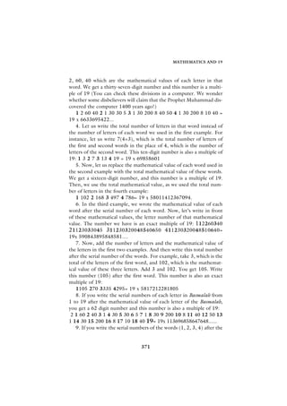 MATHEMATICS AND 19



2, 60, 40 which are the mathematical values of each letter in that
word. We get a thirty-seven-digit number and this number is a multi-
ple of 19 (You can check these divisions in a computer. We wonder
whether some disbelievers will claim that the Prophet Muhammad dis-
covered the computer 1400 years ago!)
    1 2 60 40 2 1 30 30 5 3 1 30 200 8 40 50 4 1 30 200 8 10 40 =
19 x 6633695422...
    4. Let us write the total number of letters in that word instead of
the number of letters of each word we used in the first example. For
instance, let us write 7(4+3), which is the total number of letters of
the first and second words in the place of 4, which is the number of
letters of the second word. This ten-digit number is also a multiple of
19: 1 3 2 7 3 13 4 19 = 19 x 69858601
    5. Now, let us replace the mathematical value of each word used in
the second example with the total mathematical value of these words.
We get a sixteen-digit number, and this number is a multiple of 19.
Then, we use the total mathematical value, as we used the total num-
ber of letters in the fourth example:
    1 102 2 168 3 497 4 786= 19 x 58011412367094.
    6. In the third example, we wrote the mathematical value of each
word after the serial number of each word. Now, let’s write in front
of these mathematical values, the letter number of that mathematical
value. The number we have is an exact multiple of 19: 112260340
21123033045 311230320048540650 411230320048510640=
19x 590843895848581....
    7. Now, add the number of letters and the mathematical value of
the letters in the first two examples. And then write this total number
after the serial number of the words. For example, take 3, which is the
total of the letters of the first word, and 102, which is the mathemat-
ical value of these three letters. Add 3 and 102. You get 105. Write
this number (105) after the first word. This number is also an exact
multiple of 19:
    1105 270 3335 4295= 19 x 5817212281805
    8. If you write the serial numbers of each letter in Basmalah from
1 to 19 after the mathematical value of each letter of the Basmalah,
you get a 62 digit number and this number is also a multiple of 19:
 2 1 60 2 40 3 1 4 30 5 30 6 5 7 1 8 30 9 200 10 8 11 40 12 50 13
1 14 30 15 200 16 8 17 10 18 40 19= 19x 113696858647648......
    9. If you write the serial numbers of the words (1, 2, 3, 4) after the


                                  371
 