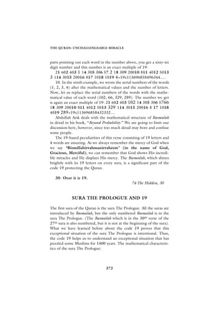 THE QURAN: UNCHALLENGEABLE MIRACLE



parts pointing out each word in the number above, you get a sixty-six
digit number and this number is an exact multiple of 19:
    21 602 403 1 14 305 306 57 2 18 309 20010 811 4012 5013
3 114 3015 20016 817 1018 1019 4=19x113696858496344.....
    10. In the ninth example, we wrote the serial numbers of the words
(1, 2, 3, 4) after the mathematical values and the number of letters.
Now, let us replace the serial numbers of the words with the mathe-
matical value of each word (102, 66, 329, 289). The number we get
is again an exact multiple of 19: 21 602 403 102 14 305 306 5766
18 309 20010 811 4012 5013 329 114 3015 20016 8 17 1018
4019 289=19x113696858432332....
    Abdullah Ar›k deals with the mathematical structure of Basmalah
in detail in his book, “Beyond Probability.” We are going to limit our
discussion here, however, since too much detail may bore and confuse
some people.
    The 19-based peculiarities of this verse consisting of 19 letters and
4 words are amazing. As we always remember the mercy of God when
we say “Bismillahirrahmanirraheem” (in the name of God,
Gracious, Merciful), we can remember that God shows His incredi-
ble miracles and He displays His mercy. The Basmalah, which shines
brightly with its 19 letters on every sura, is a significant part of the
code 19 protecting the Quran.

   30- Over it is 19.
                                                  74-The Hidden, 30


             SURA THE PROLOGUE AND 19

The first sura of the Quran is the sura The Prologue. All the suras are
introduced by Basmalah, but the only numbered Basmalah is in the
sura The Prologue. (The Basmalah which is in the 30th verse of the
27th sura is also numbered, but it is not at the beginning of the sura).
What we have learned before about the code 19 proves that this
exceptional situation of the sura The Prologue is intentional. Thus,
the code 19 helps us to understand an exceptional situation that has
puzzled some Muslims for 1400 years. The mathematical characteris-
tics of the sura The Prologue:




                                  372
 
