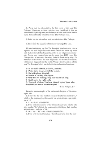 MATHEMATICS AND 19



   1. Prove that the Basmalah is the first verse of the sura The
Prologue. (Contrary to some scholars who considered it just an
unnumbered repeating verse; the followers of some sects, thus, do not
recite Basmalah loudly when they recite The Prologue sura.)

   2. Point out the miraculous structure of the sura The Prologue.

   3. Prove that the sequence of the suras is arranged by God.

    We can confidently say that The Prologue sura is the text that is
repeated the most frequently in the world. We do not know any other
texts that are repeated as frequently as this in any religion or commu-
nity. People have repeated this text for more than 1400 years. The
Prologue sura is read every day many times in almost every prayer. It
is the sura that is recited the most frequently, and it is the text repeat-
ed the most frequently in the world. We give the translation of the
sura The Prologue before we deal with its mathematical structure.

   1- In the name of God, Gracious, Merciful.
   2- Praise be to God, Lord of the worlds.
   3- He is Gracious, Merciful.
   4- Master of the Day of Religion.
   5- Only You we worship, only You we ask for help.
   6- Guide us to the right path,
   7- The path of those You have blessed, not of those who
   have deserved wrath, nor the strayers.
                                            1-The Prologue, 1-7

   Let’s give some examples of the mathematical system of this mean-
ingful text:
   1. If we write the verse numbers successively after the number “1,”
which is the sura number, the number we arrive at is an exact multi-
ple of 19:
   1 1 2 3 4 5 6 7 = 19x591293
   2. If we write the number of the letters of each verse side by side
after number “1,” which is the sura number, the fifteen digit number
we get is also a multiple of 19 :
   1 19 17 12 11 19 18 43 = 19x6272169010097
   3. If we write the mathematical value of each verse after the num-


                                   373
 