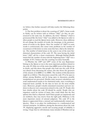 MATHEMATICS AND 19



we believe that further research will help resolve the following three
points.
    1) The first problem is about the counting of “Alif”s. Some words
in Arabic can be written with or without “Alif,” yet they are pro-
nounced in the same way. In addition, the letter “Hamza,” which is
pronounced like the letter “Alif,” was added to the Quran in order to
allow people to read the Quran more easily. However, these additions
do not change the number of words, the meanings, or the pronunci-
ations of words in the Quran. Since the number of “Alif”s in some
words is controversial, this causes some problems in the number of
occurrences of this letter in some suras that have Alif as the initial let-
ter. The number of initial letters in the suras is one of the most fun-
damental characteristics of the code 19. The suras having the initial
letter “Alif” call for a closer examination. Although Rashad Khalifa
stated that the number of suras with the beginning letter “Alif” was a
multiple of 19, I believe that the counting was done hurriedly.
    2) Whether the 128th and 129th verses of the sura Repentance
belong to the Quran or not is the most important problem related to
the code 19. Only two of the more than 6000 verses of the Quran are
in doubt, and this shows that people who look into the code 19 do
not abstain from discussing the matter; this also shows the greatness
of the miracle (2 in 6000 is 1 in 3000). The wisdom of this discussion
might be as follows: This discussion caused the code 19 to be open to
debate among Muslims, and by being open to discussion, possible
manipulations are prevented. Doubts cause incorrect calculations and
weak mathematical results to be eliminated easily, since everything is
inspected more carefully. So the data we have are the most reliable
ones. Moreover, people’s doubts stimulated researchers and new stu-
dents to discover new connections related to the code 19. People who
have doubts about the code 19 should be careful. People who are
impatient could be victims of haste; they could think that the first
splinter they find is a diamond. And if these people act impatiently and
are stubborn, they may swerve from the right path. Obduracy is the
most important enemy of rational judgment. The code 19 in the
Quran is appreciated from a rational and mathematically trained per-
spective. There is no place for stubbornness in a mathematical and
rational enterprise. In addition, during the discussions about the code
19, displaying aggressive moods and accusing people of infidelity is
wrong. I hope that we will eliminate many mistakes if Muslims end up


                                   375
 