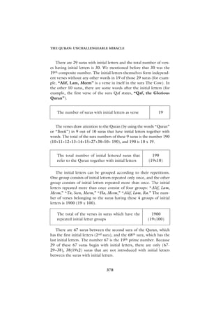 THE QURAN: UNCHALLENGEABLE MIRACLE



   There are 29 suras with initial letters and the total number of vers-
es having initial letters is 30. We mentioned before that 30 was the
19th composite number. The initial letters themselves form independ-
ent verses without any other words in 19 of those 29 suras (for exam-
ple, “Alif, Lam, Meem” is a verse in itself in the sura The Cow). In
the other 10 suras, there are some words after the initial letters (for
example, the first verse of the sura Qaf states, “Qaf, the Glorious
Quran”).


    The number of suras with initial letters as verse              19


   The verses draw attention to the Quran (by using the words “Quran”
or “Book”) in 9 out of 10 suras that have initial letters together with
words. The total of the sura numbers of these 9 suras is the number 190
(10+11+12+13+14+15+27+38+50= 190), and 190 is 10 x 19.


    The total number of initial lettered suras that            190
    refer to the Quran together with initial letters         (19x10)


    The initial letters can be grouped according to their repetitions.
One group consists of initial letters repeated only once, and the other
group consists of initial letters repeated more than once. The initial
letters repeated more than once consist of four groups: “Alif, Lam,
Meem,” “Ta, Seen, Meem,” “Ha, Meem,” “Alif, Lam, Ra.” The num-
ber of verses belonging to the suras having these 4 groups of initial
letters is 1900 (19 x 100).

    The total of the verses in suras which have the           1900
    repeated initial letter groups                          (19x100)

    There are 67 suras between the second sura of the Quran, which
has the first initial letters (2nd sura), and the 68th sura, which has the
last initial letters. The number 67 is the 19th prime number. Because
29 of these 67 suras begin with initial letters, there are only (67-
29=38), 38(19x2) suras that are not introduced with initial letters
between the suras with initial letters.


                                  378
 