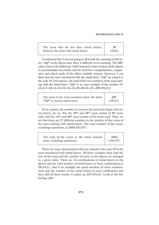 MATHEMATICS AND 19




    The suras that do not have initial letters,                    38
    between the suras with initial letters                       (19x2)

    I mentioned that I was not going to deal with the counting of the let-
ter “Alif” in the Quran since there is difficulty in its counting. The diffi-
culty is due to the additional “Alif”s inserted in later versions of the Quran
to accommodate non-Arabs, and the need for a comprehensive, compar-
ative and critical study of the oldest available versions. However, I can
show that the suras introduced with the initial letter “Alif” are related to
the code 19. For instance, the total of the sura numbers of the suras start-
ing with the initial letter “Alif” is an exact multiple of the number 19.
[2+3+7+10+11+12+13+14+15+29+30+31+32 =209(19x11)]


    The total of the verse numbers where the letter               209
    “Alif” is used as initial letter                            (19x11)


    If we examine the number of verses in the suras that begin with ini-
tial letters, we see that the 28th and 38th suras consist of 88 verses
each, and the 14th and 68th suras consist of 52 verses each. Thus, we
see that there are 27 different numbers in the number of the verses of
the suras starting with initial letters. The total number of the verses,
excluding repetitions, is 2603(19x137).


    The total of the verses in the initial lettered               2603
    suras, excluding repetitions                                (19x137)


   There are many characteristics that are related to the code 19 in the
suras introduced with initial letters. All these examples show that the
row of the suras and the number of verses in the Quran are arranged
in a given order. There are 14 combinations of initial letters in the
Quran and the total number of initial letters in these combinations is
38(19x2). And if we multiply the serial numbers of these combina-
tions and the number of the initial letters in each combination and
then add all these results, it makes up 247(19x13). Look at the fol-
lowing table:




                                    379
 
