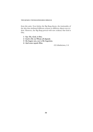 THE QURAN: UNCHALLENGEABLE MIRACLE



from this unity. Even before the Big Bang theory, the irrationality of
the idea that attributed different creators to different objects was evi-
dent. However, the Big-Bang proved with new evidence that God is
One.

   1-   Say: He, God, is One.
   2-   God is He on Whom all depend.
   3-   He begets not, nor is He begotten;
   4-   And none equals Him.
                                               112-Absoluteness, 1-4




                                   38
 