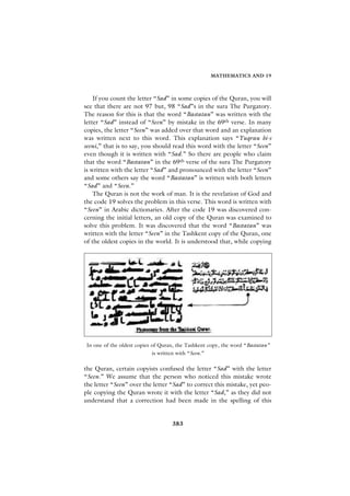 MATHEMATICS AND 19



    If you count the letter “Sad” in some copies of the Quran, you will
see that there are not 97 but, 98 “Sad”s in the sura The Purgatory.
The reason for this is that the word “Bastatan” was written with the
letter “Sad” instead of “Seen” by mistake in the 69th verse. In many
copies, the letter “Seen” was added over that word and an explanation
was written next to this word. This explanation says “Yuqrau bi-s
seeni,” that is to say, you should read this word with the letter “Seen”
even though it is written with “Sad.” So there are people who claim
that the word “Bastatan” in the 69th verse of the sura The Purgatory
is written with the letter “Sad” and pronounced with the letter “Seen”
and some others say the word “Bastatan” is written with both letters
“Sad” and “Seen.”
    The Quran is not the work of man. It is the revelation of God and
the code 19 solves the problem in this verse. This word is written with
“Seen” in Arabic dictionaries. After the code 19 was discovered con-
cerning the initial letters, an old copy of the Quran was examined to
solve this problem. It was discovered that the word “Bastatan” was
written with the letter “Seen” in the Tashkent copy of the Quran, one
of the oldest copies in the world. It is understood that, while copying




 In one of the oldest copies of Quran, the Tashkent copy, the word “Bastatan”
                             is written with “Seen.”

the Quran, certain copyists confused the letter “Sad” with the letter
“Seen.” We assume that the person who noticed this mistake wrote
the letter “Seen” over the letter “Sad” to correct this mistake, yet peo-
ple copying the Quran wrote it with the letter “Sad,” as they did not
understand that a correction had been made in the spelling of this


                                    383
 