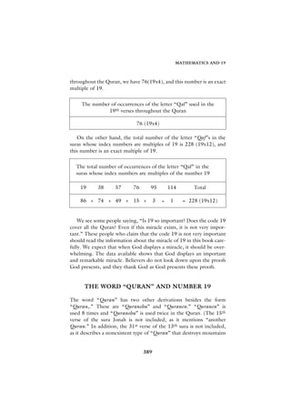 MATHEMATICS AND 19



throughout the Quran, we have 76(19x4), and this number is an exact
multiple of 19.


     The number of occurrences of the letter “Qaf” used in the
               19th verses throughout the Quran

                              76 (19x4)

   On the other hand, the total number of the letter “Qaf”s in the
suras whose index numbers are multiples of 19 is 228 (19x12), and
this number is an exact multiple of 19.


  The total number of occurrences of the letter “Qaf” in the
  suras whose index numbers are multiples of the number 19

    19      38      57      76      95         114        Total

    86 + 74 + 49 + 15 +                3   +    1     = 228 (19x12)


    We see some people saying, “Is 19 so important? Does the code 19
cover all the Quran? Even if this miracle exists, it is not very impor-
tant.” These people who claim that the code 19 is not very important
should read the information about the miracle of 19 in this book care-
fully. We expect that when God displays a miracle, it should be over-
whelming. The data available shows that God displays an important
and remarkable miracle. Believers do not look down upon the proofs
God presents, and they thank God as God presents these proofs.


      THE WORD “QURAN” AND NUMBER 19

The word “Quran” has two other derivations besides the form
“Quran,.” These are “Quranehu” and “Quranen.” “Quranen” is
used 8 times and “Quranehu” is used twice in the Quran. (The 15th
verse of the sura Jonah is not included, as it mentions “another
Quran.” In addition, the 31st verse of the 13th sura is not included,
as it describes a nonexistent type of “Quran” that destroys mountains


                                 389
 