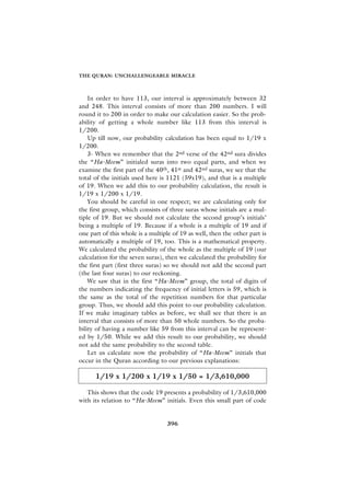THE QURAN: UNCHALLENGEABLE MIRACLE



    In order to have 113, our interval is approximately between 32
and 248. This interval consists of more than 200 numbers. I will
round it to 200 in order to make our calculation easier. So the prob-
ability of getting a whole number like 113 from this interval is
1/200.
    Up till now, our probability calculation has been equal to 1/19 x
1/200.
    3- When we remember that the 2nd verse of the 42nd sura divides
the “Ha-Meem” initialed suras into two equal parts, and when we
examine the first part of the 40th, 41st and 42nd suras, we see that the
total of the initials used here is 1121 (59x19), and that is a multiple
of 19. When we add this to our probability calculation, the result is
1/19 x 1/200 x 1/19.
    You should be careful in one respect; we are calculating only for
the first group, which consists of three suras whose initials are a mul-
tiple of 19. But we should not calculate the second group’s initials’
being a multiple of 19. Because if a whole is a multiple of 19 and if
one part of this whole is a multiple of 19 as well, then the other part is
automatically a multiple of 19, too. This is a mathematical property.
We calculated the probability of the whole as the multiple of 19 (our
calculation for the seven suras), then we calculated the probability for
the first part (first three suras) so we should not add the second part
(the last four suras) to our reckoning.
    We saw that in the first “Ha-Meem” group, the total of digits of
the numbers indicating the frequency of initial letters is 59, which is
the same as the total of the repetition numbers for that particular
group. Thus, we should add this point to our probability calculation.
If we make imaginary tables as before, we shall see that there is an
interval that consists of more than 50 whole numbers. So the proba-
bility of having a number like 59 from this interval can be represent-
ed by 1/50. While we add this result to our probability, we should
not add the same probability to the second table.
    Let us calculate now the probability of “Ha-Meem” initials that
occur in the Quran according to our previous explanations:

      1/19 x 1/200 x 1/19 x 1/50 = 1/3,610,000

   This shows that the code 19 presents a probability of 1/3,610,000
with its relation to “Ha-Meem” initials. Even this small part of code


                                  396
 