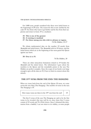 THE QURAN: UNCHALLENGEABLE MIRACLE



   For 1400 years, people wondered why there were initial letters at
the beginnings of 29 suras. The reason for this is now clarified by the
code 19. For those who want to go further and be free from their sus-
picions and closer to God, 19 is a mediator.

   35- This is one of the greatest
   36- A warning to mankind
   37- For those among you who wish to advance or regress.
                                      74-The Hidden, 35-37

    We obtain mathematical data on the number 19 mostly from
Basmalah and initial letters. The Basmalah with its 19 letters, and the
initial letters which are at the beginning of the suras guard the Quran
against any harm.

   30- Over it is 19.
                                                  74-The Hidden, 30

   There are other miraculous formations related to 19 besides the
Bamalah and the initial letters. The information I gave about the
numbers in the Quran and the remarkable points in the sura The
Hidden are perfect examples. Since the scope of our book is not large
enough to give all the data on 19, I have to limit its content about this
miracle.


 THE 19TH SURA FROM THE END: THE HANGING

When we count back from the end of the Quran 19 suras, we come
across the sura Alaq (The Hanging). The number of verses in the sura
The Hanging is 19.


  How many verses are there in the 19th sura from the end?          19


   The first 5 verses of the sura The Hanging are said to be the first
verses to be revealed; that may well be so, since these first 5 verses
consist of 19 words and 76 (19x4) letters. Since I obtained this infor-
mation from a hadith, I can not attest to its validity, as some people


                                  398
 