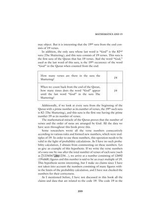 MATHEMATICS AND 19



may object. But it is interesting that the 19th sura from the end con-
sists of 19 verses.
    In addition, the only sura whose last word is “God” is the 82nd
sura (The Shattering), and this sura consists of 19 verses. This sura is
the first sura of the Quran that has 19 verses. And the word “God,”
used as the last word of this sura, is the 19th occurence of the word
“God” in the Quran when counted from the end.


  How many verses are there in the sura the
                                                                19
  Shattering?

  When we count back from the end of the Quran,
  how many times does the word “God” appear                     19
  until the last word “God” in the sura The
  Shattering?

    Additionally, if we look at every sura from the beginning of the
Quran with a prime number as its number of verses, the 19th such sura
is 82 (The Shattering), and this sura is the first one having the prime
number 19 as its number of verses.
    The mathematical miracle of the Quran proves that the number of
verses and the order of suras are arranged by God. All the data we
have seen throughout this book prove this.
    Some researchers wrote all the verse numbers consecutively
according to various rules and formed new numbers, which were mul-
tiples of 19. In order to use these numbers, this operation needs to be
valid in the light of probability calculations. As I have no such proba-
bility calculation, I abstain from commenting on these numbers. Let
us give an example of this hypothesis: If we write the verse numbers
of a sura one by one after the total number of verses of each sura (such
as 712345672861234...), we arrive at a number consisting of 12692
(19x668) figures and this number is said to be an exact multiple of 19.
This hypothesis seems interesting, but I make no claims since I have
not taken into account the numbers consisting of many figures with-
in the limits of the probability calculation, and I have not checked the
numbers for their correctness.
    As I mentioned before, I have not discussed in this book all the
claims and data that are related to the code 19. The code 19 in the


                                 399
 