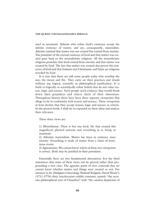 THE QURAN: UNCHALLENGEABLE MIRACLE



used as synonyms. Atheists who refute God’s existence accept the
infinite existence of matter, and are, consequently, materialists.
Atheists contend that matter was not created but existed from eternity.
The postulate of the eternal existence of God and that matter was cre-
ated goes back to the monotheistic religions. All the monotheistic
religions postulate that God existed from eternity and that matter was
created by God. The fact that matter was created also proves the exis-
tence of God and that Judaism and Christianity and Islam are religions
revealed by God.
    It is true that there are still some people today who worship the
sun, the moon and fire. They carry on their practices and rituals
without any logical, scientific or philosophical justification. It is
futile to logically or scientifically refute beliefs that do not value rea-
son, logic and science. Such people need evidence that would break
down their prejudices and relieve them of their obsessions.
Throughout history there have been three separate viewpoints that
allege to be in conformity with reason and science. These viewpoints
at least declare that they accept reason, logic and science as criteria.
In the present book, I shall try to expound on these ideas and analyze
their relevancy.

   These three views are:

   1) Monotheism: There is but one God, He that created this
   magnificent physical universe and everything in it, living or
   inanimate.
   2) Atheistic materialism: Matter has been in existence since
   eternity. Everything is made of matter from a chain of fortu-
   itous events.
   3) Agnosticism: We cannot know which of these two viewpoints
   is correct. Both may be justified in their postulates.

   Essentially there are two fundamental alternatives. For the third
announces that none of these views can be proved rather than pro-
pounding a new view. The agnostic point of view contends that we
cannot know whether matter and things were created or not. For
instance in his Dialogues Concerning Natural Religion, David Hume’s
(1711-1776) three interlocutors exhibit contrasts, namely “the accu-
rate philosophical turn of Cleanthes” with “the careless skepticism of


                                    40
 