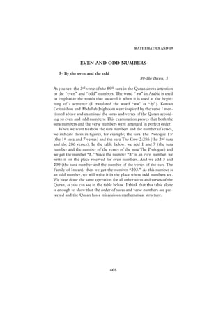 MATHEMATICS AND 19




               EVEN AND ODD NUMBERS

   3- By the even and the odd
                                                   89-The Dawn, 3

As you see, the 3rd verse of the 89th sura in the Quran draws attention
to the “even” and “odd” numbers. The word “wa” in Arabic is used
to emphasize the words that succeed it when it is used at the begin-
ning of a sentence (I translated the word “wa” as “by”). Korosh
Cemnishon and Abdullah Jalghoom were inspired by the verse I men-
tioned above and examined the suras and verses of the Quran accord-
ing to even and odd numbers. This examination proves that both the
sura numbers and the verse numbers were arranged in perfect order.
    When we want to show the sura numbers and the number of verses,
we indicate them in figures, for example; the sura The Prologue 1:7
(the 1st sura and 7 verses) and the sura The Cow 2:286 (the 2nd sura
and the 286 verses). In the table below, we add 1 and 7 (the sura
number and the number of the verses of the sura The Prologue) and
we get the number “8.” Since the number “8” is an even number, we
write it on the place reserved for even numbers. And we add 3 and
200 (the sura number and the number of the verses of the sura The
Family of Imran), then we get the number “203.” As this number is
an odd number, we will write it in the place where odd numbers are.
We have done the same operation for all other suras and verses of the
Quran, as you can see in the table below. I think that this table alone
is enough to show that the order of suras and verse numbers are pro-
tected and the Quran has a miraculous mathematical structure.




                                 405
 