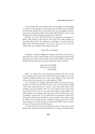 MATHEMATICS AND 19



    As the total of the sura numbers and verse numbers are meaningful
in relation to their being even and odd, so the number of even and odd
suras and the number of even and odd verses are meaningful, as can be
seen in the symmetrical tables. We should add that there is more, and
this proves the divine design regarding even and odd.
    We have seen that the total of the sura numbers in the Quran is
6555. This number is also equal to the total of the odd numbers on
the table. The total of the numbers in succession is counted with the
help of the following formula: nx(n+1)/2. Thus, we can count the
total of the sura numbers in the Quran like this:

                          114x(114+1)/2=6555

   Jordanian researcher Jalghoom thought that there were 60 suras
that had verses whose total number was an even number and 54 suras
that had verses whose total number was an odd number. And then he
divided this formula into two parts and wrote them as follows:

                         60x(114+1)/2=3450
                         54x(114+1)/2=3105
                                 Total=6555

   Here, we come across an interesting conclusion: the total of the
sura numbers of the suras with verses whose total number is an even
number is 3450, and the total of the sura numbers of the suras with
verses whose total number is an odd number is 3105.
   Let us explain the example I have given above in terms of its con-
clusion: let us take the 3rd and 17th suras. The 3rd sura consists of 200
verses; that means that the 3rd sura is a sura with verses whose total
number is an even number. The 17th sura consists of 111 verses; that
means that the 17th sura is a sura with verses whose total number is an
odd number. Let us suppose that the sura numbers of these suras were
exchanged. In that case, if you added the sura numbers of the suras
with verses whose total number is an even number, the result would
be 3464. If you added the sura numbers of suras with verses whose
total number is an odd number, it would make 3091. Thus, the data
we have in that equation would change.
   It means that even if you changed the order of two suras in the
Quran, this mathematical table would have to change. And this shows


                                  409
 