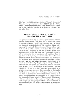 WE ARE CREATED OUT OF NOTHING



Philo” and “the rigid inflexible orthodoxy of Demea;” the words of
Philo reflect the agnostic attitude. Kant (1724-1804) in The Critique
of Pure Reason asserts that we cannot know whether matter was cre-
ated or not. (Although his ideas were agnostic in character, Kant
believed in God.)


         THE BIG BANG INVALIDATES BOTH
           AGNOSTICISM AND ATHEISM

The agnostic’s assertion may be expressed by the sentence, “We can-
not know whether there is a God or not, and we cannot know whether
the universe has been in existence since eternity or not.” He believes
that nothing is or can be known. If the hypothesis “Matter had a
beginning” is confirmed, the assertion that “Matter had no begin-
ning” would be refuted and the contention “We cannot know
whether it had a beginning or not” will be proved wrong. Thus,
demonstration of the fact that matter had a beginning is a blow not
only to atheism but also to agnosticism and skepticism. Once the
hypothesis of the beginning and creation of matter has been con-
firmed, the atheists should abandon their disbelief and the agnostics
their skepticism. If you remember the words in the sura The Prophets,
verse 30, “Will they not believe even then?” this statement in the
verse that described the Big Bang is a sign according to which the
unbelievers will stick to their own convictions, or lack of conviction.
It has become clear that an agnostic is no different than a man who
worships the cow and the denial of the atheist is tantamount to the
adoration of fire; these people base their philosophies on absolute lack
of evidence, sheer delusion, total lack of logic and scientific reasoning.
The claims of rationality and the so-called scientific approach of the
atheists and agnostics have been debunked. In the coming pages we
shall see that both in the creation of the universe, in things created
within the universe and in the creation of living beings, an intelli-
gently designed process is going on, and we shall demonstrate that the
objections of agnostics and skeptics to this assertion are merely delu-
sions.




                                   41
 