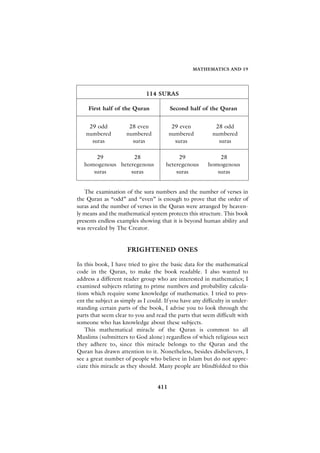 MATHEMATICS AND 19




                             114 SURAS

     First half of the Quran            Second half of the Quran


    29 odd            28 even            29 even           28 odd
   numbered          numbered           numbered          numbered
     suras             suras              suras             suras

       29          28                      29               28
   homogenous heteregenous            heteregenous      homogenous
      suras       suras                   suras            suras


   The examination of the sura numbers and the number of verses in
the Quran as “odd” and “even” is enough to prove that the order of
suras and the number of verses in the Quran were arranged by heaven-
ly means and the mathematical system protects this structure. This book
presents endless examples showing that it is beyond human ability and
was revealed by The Creator.


                     FRIGHTENED ONES

In this book, I have tried to give the basic data for the mathematical
code in the Quran, to make the book readable. I also wanted to
address a different reader group who are interested in mathematics; I
examined subjects relating to prime numbers and probability calcula-
tions which require some knowledge of mathematics. I tried to pres-
ent the subject as simply as I could. If you have any difficulty in under-
standing certain parts of the book, I advise you to look through the
parts that seem clear to you and read the parts that seem difficult with
someone who has knowledge about these subjects.
   This mathematical miracle of the Quran is common to all
Muslims (submitters to God alone) regardless of which religious sect
they adhere to, since this miracle belongs to the Quran and the
Quran has drawn attention to it. Nonetheless, besides disbelievers, I
see a great number of people who believe in Islam but do not appre-
ciate this miracle as they should. Many people are blindfolded to this


                                  411
 