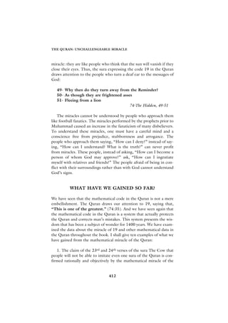 THE QURAN: UNCHALLENGEABLE MIRACLE



miracle: they are like people who think that the sun will vanish if they
close their eyes. Thus, the sura expressing the code 19 in the Quran
draws attention to the people who turn a deaf ear to the messages of
God:

   49- Why then do they turn away from the Reminder?
   50- As though they are frightened asses
   51- Fleeing from a lion
                                         74-The Hidden, 49-51

    The miracles cannot be understood by people who approach them
like football fanatics. The miracles performed by the prophets prior to
Muhammad caused an increase in the fanaticism of many disbelievers.
To understand these miracles, one must have a careful mind and a
conscience free from prejudice, stubbornness and arrogance. The
people who approach them saying, “How can I deny?” instead of say-
ing, “How can I understand? What is the truth?” can never profit
from miracles. These people, instead of asking, “How can I become a
person of whom God may approve?” ask, “How can I ingratiate
myself with relatives and friends?” The people afraid of being in con-
flict with their surroundings rather than with God cannot understand
God’s signs.


          WHAT HAVE WE GAINED SO FAR?

We have seen that the mathematical code in the Quran is not a mere
embellishment. The Quran draws our attention to 19, saying that,
“This is one of the greatest.” (74:35). And we have seen again that
the mathematical code in the Quran is a system that actually protects
the Quran and corrects man’s mistakes. This system presents the wis-
dom that has been a subject of wonder for 1400 years. We have exam-
ined the data about the miracle of 19 and other mathematical data in
the Quran throughout the book. I shall give ten examples of what we
have gained from the mathematical miracle of the Quran:

   1. The claim of the 23rd and 24th verses of the sura The Cow that
people will not be able to imitate even one sura of the Quran is con-
firmed rationally and objectively by the mathematical miracle of the


                                 412
 