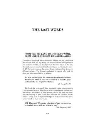 THE LAST WORDS




  FROM THE BIG BANG TO MOTHER’S WOMB,
  FROM UNDER THE SEAS TO MATHEMATICS

Throughout this book, I have examined subjects like the creation of
the universe with the Big Bang, the account of our development in
our mother’s wombs, the description of the inner waves in the seas,
the mathematical miracle in lexical concordance and finally, the mira-
cle 19. We have witnessed the extraordinary evidence of the Quran on
different subjects. The Quran is sufficient for people who look for
signs and miracles to believe in religion.

   51- Is it not sufficient for them that We have revealed the
   Book to you which is read out to them? It is indeed a grace
   and reminder for people who believe.
                                              29-The Spider, 51

    The book that presents all these miracles is coded miraculously in
a mathematical system. The Quran, which describes the disbelievers’
psychology, tells us that all these people who do not have any inten-
tion of believing in spite of all these miracles will continue not to
believe. There is an example in the Quran that describes the disbe-
lievers’ minds in their own words:

   132- They said: “No matter what kind of sign you show us,
   to bewitch us, we will not believe in you.”
                                           7-The Purgatory, 132


                                415
 