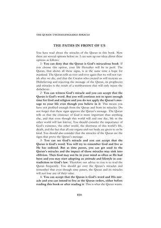 THE QURAN: UNCHALLENGEABLE MIRACLE




              THE PATHS IN FRONT OF US

You have read about the miracles of the Quran in this book. Now
there are several options before us. I can sum up our ideas about these
options as follows:
    1- You can deny that the Quran is God’s miraculous book: If
you choose this option, your life Hereafter will be in peril. The
Quran, that shows all these signs, is at the same time a hope for
mankind. The Quran tells us over and over again that we will not van-
ish after we die, and that the Creator who created us will recreate us.
Disbelieving and rejecting the message of the Quran, its prophecies
and miracles is the result of a stubbornness that will only injure the
disbeliever.
    2- You can witness God’s miracle and you can accept that the
Quran is God’s word. But you will continue not to spare enough
time for God and religion and you do not apply the Quran’s mes-
sage to your life even though you believe in it: This means you
have not profited enough from the Quran and from its miracles. Do
not forget that these signs approve the Quran’s message. The Quran
tells us that the existence of God is more important than anything
else, and that even though this world will end one day, life in the
other world will last forever. You should consider the importance of
God’s existence, the other world, the shortness of this world’s life,
death, and the fact that all our organs and our body are given to us by
God. You should also consider that the miracles of the Quran are the
signs that prove the Quran’s message.
    3- You can see God’s miracle and you can accept that the
Quran is God’s word. You will try to remember God and live as
He has ordered. But as time passes, you can get used to the
Quran’s miracles and the impact of those miracles may sink into
oblivion. Then God may not be in your mind as often as He had
been and you may start adopting an attitude and lifestyle in con-
tradiction to God’s law: Therefore our advice to you is to read the
Quran frequently. You should go over the Quran’s miracles and
remember that even though time passes, the Quran and its miracles
will not lose any of their value.
    4- You can accept that the Quran is God’s word and His mir-
acle and you can intend to live as the Quran orders, either before
reading this book or after reading it: This is what the Quran wants.


                                 416
 