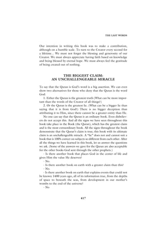 THE LAST WORDS



Our intention in writing this book was to make a contribution,
although on a humble scale. To turn to the Creator every second for
a lifetime... We must not forget the blessing and generosity of our
Creator. We must always appreciate having faith based on knowledge
and being blessed by eternal hope. We must always feel the gratitude
of being created out of nothing.


               THE BIGGEST CLAIM:
          AN UNCHALLENGEABLE MIRACLE

To say that the Quran is God’s word is a big assertion. We can even
show two alternatives for those who deny that the Quran is the word
God:
    1. Either the Quran is the greatest truth (What can be more impor-
tant than the words of the Creator of all things?)
    2. Or the Quran is the greatest lie. (What can be a bigger lie than
saying that it is from God?) There is no bigger deception than
attributing it to Him, since there cannot be a greater entity than He.
    No one can say that the Quran is an ordinary book. Even disbeliev-
ers do not accept this. And all the signs we have seen throughout this
book take place in the Book (the Quran), which has the greatest claim
and is the most extraordinary book. All the signs throughout the book
demonstrate that the Quran’s claim is true; this book with its ultimate
claim is an unchallengeable miracle. A “lie” does not and cannot suit a
book that is 100% correct on subjects so different from each other. After
all the things we have learned in this book, let us answer the questions
we ask. (Some of the answers we gave for the Quran are also acceptable
for the other books God sent through the other prophets.)
    - Is there another book that places God in the center of life and
gives Him the value He deserves?
    - No.
    - Is there another book on earth with a greater claim than this?
    - No.
    - Is there another book on earth that explains events that could not
be known 1400 years ago, all of its information true, from the depths
of space to beneath the seas, from development in our mother’s
wombs to the end of the universe?
    - No


                                  417
 