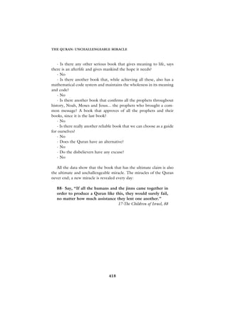 THE QURAN: UNCHALLENGEABLE MIRACLE



   - Is there any other serious book that gives meaning to life, says
there is an afterlife and gives mankind the hope it needs?
   - No
   - Is there another book that, while achieving all these, also has a
mathematical code system and maintains the wholeness in its meaning
and code?
   - No
   - Is there another book that confirms all the prophets throughout
history, Noah, Moses and Jesus... the prophets who brought a com-
mon message? A book that approves of all the prophets and their
books, since it is the last book?
   - No
   - Is there really another reliable book that we can choose as a guide
for ourselves?
   - No
   - Does the Quran have an alternative?
   - No
   - Do the disbelievers have any excuse?
   - No

   All the data show that the book that has the ultimate claim is also
the ultimate and unchallengeable miracle. The miracles of the Quran
never end; a new miracle is revealed every day:

   88- Say, “If all the humans and the jinns came together in
   order to produce a Quran like this, they would surely fail,
   no matter how much assistance they lent one another.”
                                   17-The Children of Israel, 88




                                 418
 