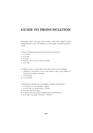 GUIDE TO PRONUNCIATION


For proper names and some other words in this book, original Turkish
spelling has been used. The following is a short guide to pronouncing these
words.



Vowels in Turkish are pronounced as in French or German:
a - as in father
e - as in met
i - as in big
o - between the o in role or the au in author
u - as in rule



In addition, there are three other vowels that do not occur in English:
› - undotted i, pronounced as the vowel sound in the second syllables of
    words such as herbal or function
ö - as in German
ü - as in German



Consonants are pronounced as in English, except for the following:
c - as j in jam, e.g. cami (mosque) = jahmy
ç - as ch in chat, e.g. çorba (soup) = chorba
g - as in get, never as in gem
¤ - is almost silent and tends to lengthen the preceding vowel
ﬂ - as in sugar, e.g. çeﬂme (fountain) = cheshme




                                   420
 
