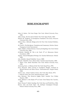 BIBLIOGRAPHY


Adair, K. Robert. The Great Design. New York: Oxford University Press,
    1982.
Adler, Irwing. The Sun and its Family. New York: Signet Books, 1962.
Ahmed, Ali. Al Quran: A Contemporary Translation. New Jersey: Princeton
    University Press, 1994.
Alberts, Bruce. Molecular Biology of the Cell. New York: Gorland Publisher,
    1994.
Ali, Yusuf A. The Holy Quran: Translation and Commentary. Durban: Islamic
    Propagation Centre International.
Alpher, Ralph A., Robert Herman. Genesis of the Big Bang. New York: Oxford
    University Press, 2001.
Al-Rehaili, Abdullah M. This is the Truth. 3rd ed. Alharamain Islamic
    Foundation, 1999.
Aquinas. Selected Philosophical Writings. Ed: Timothy McDermeott. Oxford:
    1998.
Ar›k, Abdullah. Beyond Probability. Tucson: 2000.
Aristotle. Metafizik. Trans. Ahmet Arslan. Istanbul: Sosyal Yay›nlar›, 1996.
— Physics. Trans. Robin Waterfield. New York: Oxford University Press,
    1996.
Armstrong, Karen. A History of God. New York: Knopf Press, 1994.
Aron, Raymond. Main Currents in Sociological Thought. translated by
    Richard Howard and Helen Weaver. Harmondsworth: Penguin Books,
    1968.
Asimov, Isaac. Asimov’s Guide to Science. New York: Basic Books, 1972.
— Inside the Atom. New York: Amelend-Schuman, 1969.
Ateﬂ, Süleyman. Yüce Kuran’›n Ça¤daﬂ Tefsiri. Istanbul: Yeni Ufuklar
    Neﬂriyat, 1989.
Ayd›n, Mehmet S. Din Felsefesi. 8th ed. ‹zmir: ‹zmir ‹lahiyat Fak. Yay›nlar›,
    1999.
Baird, Thomas P. Scheba´s Landing. New York: Brace and World Press, 1964.
Barrow, John and Frank Tipler. The Anthropic Cosmological Principle.
    Oxford: Oxford University Press, 1986.



                                    421
 