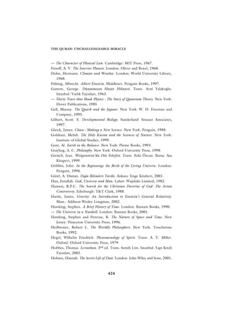 THE QURAN: UNCHALLENGEABLE MIRACLE



— The Character of Physical Law. Cambridge: MIT Press, 1967.
Firsoff, A. V. The Interior Planets. London: Oliver and Boyel, 1968.
Flohn, Hermann. Climate and Weather. London: World University Library,
    1968.
Fülsing, Albrecht. Albert Einstein. Middlesex: Penguin Books, 1997.
Gamow, George. Dünyam›z›n Hayat Hikayesi. Trans. Avni Yalako¤lu.
    Istanbul: Varl›k Yay›nlar›, 1963.
— Thirty Years that Shook Physics : The Story of Quantum Theory. New York:
    Dover Publications, 1985
Gell, Murray. The Quark and the Jaguar. New York: W. H. Freeman and
    Company, 1995.
Gilbert, Scott. E. Developmental Biology. Sunderland: Sinauer Associates,
    1997.
Gleick, James. Chaos : Making a New Science. New York: Penguin, 1988.
Golshani, Mehdi. The Holy Kuran and the Sciences of Nature. New York:
    Institute of Global Studies, 1999.
Gore, Al. Earth in the Balance. New York: Plume Books, 1993.
Grayling, A. C. Philosophy. New York: Oxford University Press, 1998.
Greisch, Jean. Wittgenstein’da Din Felsefesi. Trans. Zeki Özcan. Bursa: Asa
    Kitapevi, 1999.
Gribbin, John. In the Beginning: the Birth of the Living Universe. London:
    Penguin, 1994.
Gürel, A. Osman. Do¤a Bilimleri Tarihi. Ankara: ‹mge Kitabevi, 2001.
Han, Fetullah. God, Universe and Man. Lahor: Wajidalis Limited, 1982.
Hanson, R.P.C. The Search for the Christian Doctrine of God: The Arian
    Controversy. Edinburgh: T&T Clark, 1988.
Hartle, James. Gravity: An Introduction to Einstein’s General Relativity.
    Mass.: Addison-Wesley Longman, 2002.
Hawking, Stephen. A Brief History of Time. London: Bantam Books, 1990.
— The Universe in a Nutshell. London: Bantam Books, 2001.
Hawking, Stephen and Penrose, R. The Nature of Space and Time. New
    Jersey: Princeton University Press, 1996.
Heilbroner, Robert L. The Worldly Philosophers. New York: Touchstone
    Books, 1992.
Hegel, Wilhelm Friedrich. Phenomenology of Spirit. Trans. A. V. Miller.
    Oxford: Oxford University Press, 1979.
Hobbes, Thomas. Leviathan. 3rd ed. Trans. Semih Lim. Istanbul: Yap› Kredi
    Yay›nlar›, 2001.
Holmes, Hannah. The Secret Life of Dust. London: John Wiley and Sons, 2001.



                                   424
 
