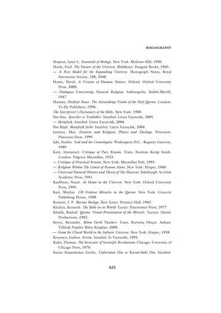 BIBLIOGRAPHY



Hopson, Janet L. Essentials of Biology. New York: McGraw-Hill, 1990.
Hoyle, Fred. The Nature of the Universe. Middlesex: Penguin Books, 1965.
— A New Model for the Expanding Universe. Monograph Notes, Royal
   Astronomy Society, 108, 1948.
Hume, David. A Treatise of Human Nature. Oxford: Oxford University
   Press, 2000.
— Dialogues Concerning Natural Religion. Indianapolis: Bobbs-Merrill,
   1947.
Hussain, Iftekhar Bano. The Astonishing Truths of the Holy Quran. London:
   Ta-Ha Publishers, 1996.
The Interpreter’s Dictionary of the Bible. New York: 1988.
Ibn Sina. ‹ﬂaretler ve Tembihler. Istanbul: Litera Yay›nc›l›k, 2005.
— Metafizik. Istanbul: Litera Yay›nc›l›k, 2004.
Ibn Rüﬂd. Metafizik ﬁerhi. Istanbul: Litera Yay›nc›l›k, 2004.
Jammer, Max. Einstein and Religion: Physics and Theology. Princeton:
   Princeton Press, 1999.
Jaki, Stanley. God and the Cosmologists. Washington D.C.: Regnery Gateway,
   1989.
Kant, Immanuel. Critique of Pure Reason. Trans. Norman Kemp Smith.
   London: Palgrave Macmillan, 1933.
— Critique of Practical Reason. New York: Macmillan Pub, 1993.
— Religion Within The Limits of Reason Alone. New York: Harper, 1960.
— Universal Natural History and Theory of The Heavens. Edinburgh: Scottish
   Academic Press, 1981.
Kauffman, Stuart. At Home in the Universe. New York: Oxford University
   Press, 1995.
Kazi, Mazhar. 130 Evident Miracles in the Quran. New York: Crescent
   Publishing House, 1988.
Kennett, J. P. Marine Biology. New Jersey: Prentice-Hall, 1982.
Kitchen, Kenneth. The Bible in its World. Exeter: Paternoster Press, 1977.
Khalifa, Rashad. Quran: Visual Presentation of the Miracle. Tucson: Islamic
   Productions, 1982.
Koyre, Alexandre. Bilim Tarih Yaz›lar›. Trans. Kurtuluﬂ Dinçer. Ankara:
   Tübitak Popüler Bilim Kitaplar›, 2000.
— From the Closed World to the Infinite Universe. New York: Harper, 1958.
Koyuncu, Gufran. Evrim. Istanbul: ‹z Yay›nc›l›k, 1992.
Kuhn, Thomas. The Structure of Scientific Revolutions. Chicago: University of
   Chicago Press, 1970.
Kuran Araﬂt›rmalar› Grubu. Uydurulan Din ve Kuran’daki Din. Istanbul:



                                    425
 