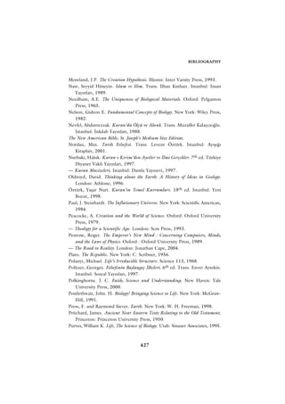 BIBLIOGRAPHY



Moreland, J.P. The Creation Hypothesis. Illionis: Inter Varsity Press, 1993.
Nasr, Seyyid Hüseyin. Islam ve Ilim. Trans. Ilhan Kutluer. Istanbul: Insan
    Yay›nlar›, 1989.
Needham, A.E. The Uniqueness of Biological Materials. Oxford: Pelgamon
    Press, 1965.
Nelson, Gideon E. Fundamental Concepts of Biology. New York: Wiley Press,
    1982.
Nevfel, Abdurrezzak. Kuran’da Ölçü ve Ahenk. Trans. Muzaffer Kalayc›o¤lu.
    Istanbul: ‹nk›lab Yay›nlar›, 1988.
The New American Bible, St. Joseph’s Medium Size Edition.
Nordau, Max. Tarih Felsefesi. Trans. Levent Öztürk. Istanbul: Ay›ﬂ›¤›
    Kitaplar›, 2001.
Nurbaki, Haluk. Kuran-› Kerim’den Ayetler ve ‹lmi Gerçekler. 7th ed. Türkiye
    Diyanet Vakf› Yay›nlar›, 1997.
— Kuran Mucizeleri. Istanbul: Damla Yay›nevi, 1997.
Oldroyd, David. Thinking about the Earth: A History of Ideas in Geology.
    London: Athlone, 1996.
Öztürk, Yaﬂar Nuri. Kuran’›n Temel Kavramlar›. 18th ed. Istanbul: Yeni
    Boyut, 1998.
Paul, J. Steinhardt. The Inflationary Universe. New York: Scientific American,
    1984.
Peacocke, A. Creation and the World of Science. Oxford: Oxford University
    Press, 1979.
— Theology for a Scientific Age. London: Scm Press, 1993.
Penrose, Roger. The Emperor’s New Mind : Concerning Computers, Minds,
    and the Laws of Physics. Oxford : Oxford University Press, 1989.
— The Road to Reality. London: Jonathan Cape, 2004.
Plato. The Republic. New York: C. Scribner, 1956.
Polanyi, Michael. Life’s Irreducible Structure. Science 113, 1968.
Politzer, Georges. Felsefenin Baﬂlang›ç ‹lkeleri. 6th ed. Trans. Enver Aytekin.
    Istanbul: Sosyal Yay›nlar›, 1997.
Polkinghorne. J. C. Faith, Science and Understanding. New Haven: Yale
    University Press, 2000.
Postlethwait, John. H. Biology! Bringing Science to Life. New York: McGraw-
    Hill, 1991.
Press, F. and Raymond Siever. Earth. New York: W. H. Freeman, 1998.
Pritchard, James. Ancient Near Eastern Texts Relating to the Old Testament.
    Princeton: Princeton University Press, 1950.
Purves, William K. Life, The Science of Biology. Utah: Sinauer Associates, 1995.



                                     427
 