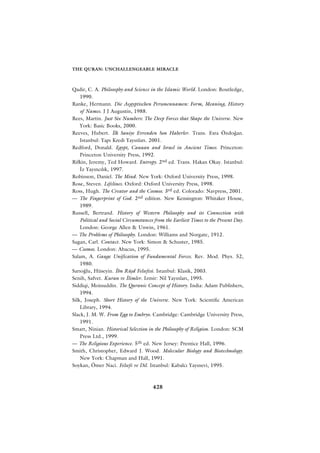 THE QURAN: UNCHALLENGEABLE MIRACLE



Qadir, C. A. Philosophy and Science in the Islamic World. London: Routledge,
    1990.
Ranke, Hermann. Die Aegyptischen Personennamen: Form, Meaning, History
    of Names. J J Augustin, 1988.
Rees, Martin. Just Six Numbers: The Deep Forces that Shape the Universe. New
    York: Basic Books, 2000.
Reeves, Hubert. ‹lk Saniye Evrenden Son Haberler. Trans. Esra Özdo¤an.
    Istanbul: Yap› Kredi Yay›nlar›. 2001.
Redford, Donald. Egypt, Canaan and Israel in Ancient Times. Princeton:
    Princeton University Press, 1992.
Rifkin, Jeremy, Ted Howard. Entropy. 2nd ed. Trans. Hakan Okay. Istanbul:
    ‹z Yay›nc›l›k, 1997.
Robinson, Daniel. The Mind. New York: Oxford University Press, 1998.
Rose, Steven. Lifelines. Oxford: Oxford University Press, 1998.
Ross, Hugh. The Creator and the Cosmos. 3rd ed. Colorado: Navpress, 2001.
— The Fingerprint of God. 2nd edition. New Kensington: Whitaker House,
    1989.
Russell, Bertrand. History of Western Philosophy and its Connection with
    Political and Social Circumstances from the Earliest Times to the Present Day.
    London: George Allen & Unwin, 1961.
— The Problems of Philosophy. London: Williams and Norgate, 1912.
Sagan, Carl. Contact. New York: Simon & Schuster, 1985.
— Cosmos. London: Abacus, 1995.
Salam, A. Gauge Unification of Fundamental Forces. Rev. Mod. Phys. 52,
    1980.
Sar›o¤lu, Hüseyin. ‹bn Rüﬂd Felsefesi. Istanbul: Klasik, 2003.
Senih, Safvet. Kuran ve ‹limler. Izmir: Nil Yay›nlar›, 1995.
Siddiqi, Moinuddin. The Quranic Concept of History. India: Adam Publishers,
    1994.
Silk, Joseph. Short History of the Universe. New York: Scientific American
    Library, 1994.
Slack, J. M. W. From Egg to Embryo. Cambridge: Cambridge University Press,
    1991.
Smart, Ninian. Historical Selection in the Philosophy of Religion. London: SCM
    Press Ltd., 1999.
— The Religious Experience. 5th ed. New Jersey: Prentice Hall, 1996.
Smith, Christopher, Edward J. Wood. Molecular Biology and Biotechnology.
    New York: Chapman and Hall, 1991.
Soykan, Ömer Naci. Felsefe ve Dil. Istanbul: Kabalc› Yay›nevi, 1995.



                                      428
 