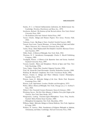 BIBLIOGRAPHY



Stanley, D. J. A Natural Sedimentation Laboratory, the Mediterranean Sea.
   Cambridge: Dowden, Hutchinson and Ross, Inc., 1972.
Swinburne, Richard. The Existence of God. Revised edition. New York: Oxford
   University Press, 1991.
— The Evolution of the Soul. Oxford: Oxford Press, 1997.
Tanzer, Charles. Biology and Human Progress. New Jersey: Prentice Hall,
   1953.
Taslaman, Caner. Big Bang ve Tanr›. Istanbul: Istanbul Yay›nevi, 2003.
Tassoul, Jean-Louis, Tassoul Monique. A Concise History of Solar and Stellar
   Physics. Princeton, N.J.: Princeton University Press, 2004.
Taylan, Necip. Islam Düﬂüncesinde Din Felsefeleri. Istanbul: Marmara Üniver-
   sitesi Yay›nlar›, 1997.
Thilly, Frank. A History of Philosophy. New York: Holt, 1941.
Thurman, H. V. Introductory Oceanography. Charles E. Merrill Publishing
   Company, 1985.
Treadgold, Warren. A History of the Byzantine State and Society. Stanford:
   Stanford University Press, 1997.
Trusted, Jennifer. Physics and Metaphysics: Theories of Space and Time. New
   York: Routledge, 1994.
Tuna, Taﬂk›n. Uzay›n Ötesi. Istanbul: Bo¤aziçi Yay›nlar›, 1994.
Ünal, Ali. Kuran’da Temel Kavramlar. Istanbul: K›rkambar Yay›nlar›, 1998.
Waldorp, M. Mitchell. Complexity. New York: Touchstone Books, 1992.
Warner, Charles E. Biology and Water Pollution Control. Philadelphia:
   Sounders Press, 1971.
Watson, James D. Molecular Biology of the Gene. Menlo Park: Benjamin
   Cummings Press, 1987.
Watson, Lyall. Supernature. London: Hodder and Stroughton, 1973.
Weber, Alfred. History of Philosophy. New York, Chicago [etc.]: C. Scribner’s
   Sons, 1925.
Webster’s New Twentieth Century Dictionary. Simon & Schuster, 1983.
Weinberg, Steven. The First Three Minutes: A Modern View of the Origin of the
   Universe. New York: Basic Books, 1977.
Wittgenstein, Ludwig. Tractatus-Logico-Philosophicus. Trans. Oruç Aruoba.
   Istanbul: Bilim/Felsefe/Sanat Yay›nlar›, 1985.
— Philosophical Investigations. New York: Macmillan, 1953.
Williams, Ralph. Molecular Biology in Clinical Medicine. New York: Appleton
   & Lange, 1991.
Wolfson, H. Austryn. Philo: Foundations of Religious Philosophy in Judaism,
   Christianity, and Islam. Cambridge: Harvard University Press, 1948.



                                    429
 