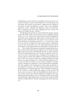 WE ARE CREATED OUT OF NOTHING



the Big Bang, was the Creator of everything. Thus the universe was
under the exclusive control of One Single Power and this power was
not shared. The universe evolved from a single point; the Author of
that point was also the Originator of men, rivers, stars, butterflies,
supernovas, colors, suffering and happiness, music and aesthetics.
Since everything came into being emerging from the oneness, He
must be the Author of that “oneness.”
    The Big Bang showed that the matter idolized by atheists, and the
matter that makes up the entire universe is but an insignificant speck
of dust, so to say. Those who witnessed that from that insignificant
speck there have emerged men, beasts, plants, and the universe in its
glowing colors understand that the genius was not inherent in the
matter itself but in something exterior to it, i.e., in the Creator. Close
your eyes and try to imagine the void and open them to behold the
trees, the seas, the heavens, your own image reflected in the mirror,
the food put at your disposal for your consumption and the works of
art. . . . How could all these glorious things have emerged all by them-
selves from the dark and from one single point in the void? For intel-
ligent minds, the creation unfolds itself not only in artistic aesthetics
but also in mathematical terms. The velocity of expansion of the uni-
verse is of such a critical point that, according to the expression of a
scientist, had the velocity been different at the primeval explosion less
than 1/1018, the universe would have collapsed, sinking unto itself
and never coming into being as it is. Likewise had the quantity of mat-
ter been less than it actually was, the universe would have scattered
around, rendering the formation of the celestial bodies impossible.
The force applied in the disintegration of the initial composition at
the moment of creation is not only incommensurably great, but the
design behind it is infinitely ingenious. Thus everything was designed
by our Creator to make possible the existence of the universe. All
these events are meant to show the blindfolded the infinite power of
our Creator and the fact that He designed everything to the most
infinitesimal detail perfectly. We are witnessing another fact through
these phenomena: impossibility does not exist in the vocabulary of the
Creator; it suffices Him to wish that something come about, and there
it is.




                                   43
 