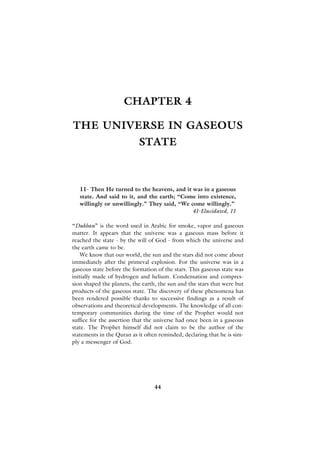 CHAPTER 4

THE UNIVERSE IN GASEOUS
                           STATE



   11- Then He turned to the heavens, and it was in a gaseous
   state. And said to it, and the earth; “Come into existence,
   willingly or unwillingly.” They said, “We come willingly.”
                                             41-Elucidated, 11

“Dukhan” is the word used in Arabic for smoke, vapor and gaseous
matter. It appears that the universe was a gaseous mass before it
reached the state - by the will of God - from which the universe and
the earth came to be.
    We know that our world, the sun and the stars did not come about
immediately after the primeval explosion. For the universe was in a
gaseous state before the formation of the stars. This gaseous state was
initially made of hydrogen and helium. Condensation and compres-
sion shaped the planets, the earth, the sun and the stars that were but
products of the gaseous state. The discovery of these phenomena has
been rendered possible thanks to successive findings as a result of
observations and theoretical developments. The knowledge of all con-
temporary communities during the time of the Prophet would not
suffice for the assertion that the universe had once been in a gaseous
state. The Prophet himself did not claim to be the author of the
statements in the Quran as it often reminded, declaring that he is sim-
ply a messenger of God.




                                  44
 