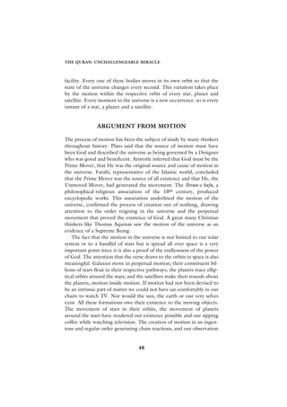 THE QURAN: UNCHALLENGEABLE MIRACLE



facility. Every one of these bodies moves in its own orbit so that the
state of the universe changes every second. This variation takes place
by the motion within the respective orbit of every star, planet and
satellite. Every moment in the universe is a new occurrence: so is every
instant of a star, a planet and a satellite.


               ARGUMENT FROM MOTION

The process of motion has been the subject of study by many thinkers
throughout history. Plato said that the source of motion must have
been God and described the universe as being governed by a Designer
who was good and beneficent. Aristotle inferred that God must be the
Prime Mover, that He was the original source and cause of motion in
the universe. Farabi, representative of the Islamic world, concluded
that the Prime Mover was the source of all existence and that He, the
Unmoved Mover, had generated the movement. The Ihvan-› Safa, a
philosophical-religious association of the 10th century, produced
encyclopedic works. This association underlined the motion of the
universe, confirmed the process of creation out of nothing, drawing
attention to the order reigning in the universe and the perpetual
movement that proved the existence of God. A great many Christian
thinkers like Thomas Aquinas saw the motion of the universe as an
evidence of a Supreme Being.
    The fact that the motion in the universe is not limited to our solar
system or to a handful of stars but is spread all over space is a very
important point since it is also a proof of the endlessness of the power
of God. The attention that the verse draws to the orbits in space is also
meaningful. Galaxies move in perpetual motion; their constituent bil-
lions of stars float in their respective pathways; the planets trace ellip-
tical orbits around the stars; and the satellites make their rounds about
the planets, motion inside motion. If motion had not been devised to
be an intrinsic part of matter we could not have sat comfortably in our
chairs to watch TV. Nor would the sun, the earth or our very selves
exist. All these formations owe their existence to the moving objects.
The movement of stars in their orbits, the movement of planets
around the stars have rendered our existence possible and our sipping
coffee while watching television. The creation of motion in an ingen-
ious and regular order generating chain reactions, and our observation


                                    48
 