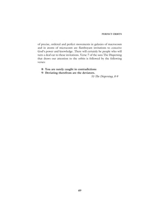 PERFECT ORBITS



of precise, ordered and perfect movements in galaxies of macrocosm
and in atoms of microcosm are flamboyant invitations to conceive
God’s power and knowledge. There will certainly be people who will
turn a deaf ear to these invitations. Verse 7 of the sura The Dispersing
that draws our attention to the orbits is followed by the following
verses:

   8- You are surely caught in contradictions
   9- Deviating therefrom are the deviators.
                                         51-The Dispersing, 8-9




                                  49
 