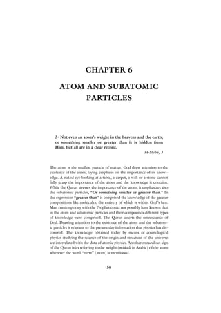 CHAPTER 6

      ATOM AND SUBATOMIC
                       PARTICLES




   3- Not even an atom’s weight in the heavens and the earth,
   or something smaller or greater than it is hidden from
   Him, but all are in a clear record.
                                                  34-Sheba, 3


The atom is the smallest particle of matter. God drew attention to the
existence of the atom, laying emphasis on the importance of its knowl-
edge. A naked eye looking at a table, a carpet, a wall or a stone cannot
fully grasp the importance of the atom and the knowledge it contains.
While the Quran stresses the importance of the atom, it emphasizes also
the subatomic particles, “Or something smaller or greater than.” In
the expression “greater than” is comprised the knowledge of the greater
compositions like molecules, the entirety of which is within God’s ken.
Men contemporary with the Prophet could not possibly have known that
in the atom and subatomic particles and their compounds different types
of knowledge were comprised. The Quran asserts the omniscience of
God. Drawing attention to the existence of the atom and the subatom-
ic particles is relevant to the present day information that physics has dis-
covered. The knowledge obtained today by means of cosmological
physics studying the science of the origin and structure of the universe
are interrelated with the data of atomic physics. Another miraculous sign
of the Quran is its referring to the weight (miskale in Arabic) of the atom
wherever the word “zerre” (atom) is mentioned.


                                     50
 