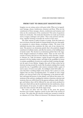 ATOM AND SUBATOMIC PARTICLES




     FROM VAST TO SMALLEST MAGNITUDES

Imagine you are eating a pizza with great relish. What are its ingredi-
ents? Sausage, cheese, mushrooms, tomatoes and flour. What are the
constituents of these sausages, cheeses, mushrooms and tomatoes and
what are the constituents of the constituents? This series of questions
leads us to molecules. The molecules themselves are made up of atoms
such as oxygen, hydrogen and carbon. Then come protons and elec-
trons, together forming eventually the nucleus of the atom...
    The entire universe is made of matter or energy. From the trunk of a
tree to its leaves, from the hands of a human being to his eyes, from gold-
en ornaments to cotton dresses, everything is matter. The atom is the
individual structure that constitutes the basic unit of any chemical ele-
ment. The proton is an elementary particle that is the positively charged
constituent of ordinary matter, and, like the neutron, is the building stone
of atomic nuclei. The electron is an elementary particle that is the nega-
tively charged constituent of ordinary matter. These are the recent dis-
coveries of science that led us to the discovery of the television, comput-
er, Internet, etc. Take, for instance, a grain of sand in the palm, which is
assumed to be the simplest matter, and think of the quadrillion of atoms
it contains; quadrillions of atoms you could not finish counting through-
out the span of your lifetime. Imagine that each of these atoms has its
electrons moving around the nuclei, like the planets making their rounds
around the sun. A quadrillion solar systems contained within a grain of
sand or piece of rock in your palm. An intelligent mind will readily con-
ceive that there is nothing simple in the universe. Be it a pizza or a rock,
suppose that you fancy recomposing them. To embark on such a huge
project, you must go back to the very beginning, to the primeval explo-
sion, and repeat the process. In this odyssey, you will run into atoms, cor-
nerstones of the universe, entailing the existence of protons, electrons and
neutrons; then you will be faced by the gaseous substance made of hydro-
gen and helium; these will be followed by stars and atoms produced in
these stars which will one day be transformed into the mushrooms, cheese
and tomatoes of our pizza. In order to really make a pizza, we need to
create the entire universe with all the stages it had.
    The more you delve into the study of the atom the greater
becomes your wonder. Suppose a penny on the table is the nucleus of
an atom. The orbit that the electron would trace around it would be
at a distance of 2-3 km. What is in between? The distance between the


                                    51
 