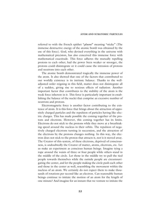 ATOM AND SUBATOMIC PARTICLES



referred to with the French epithet “gluons” meaning “sticky” (The
immense destructive energy of the atomic bomb was obtained by the
use of this force). God, who devised everything in the universe with
mathematical precision, has also conceived this immense force with
mathematical exactitude. This force adheres the mutually repelling
protons to each other; had the power been weaker or stronger, the
protons could disintegrate or it could cause the intrusion of protons
and neutrons into each other.
    The atomic bomb demonstrated tragically the immense power of
the atom. It also showed that one of the factors that contributed to
our worldly existence is its intrinsic balance. Thanks to the well-
adjusted order reigning in this field, matter does not disintegrate all
of a sudden, giving rise to noxious effects of radiation. Another
important factor that contributes to the stability of the atom is the
weak force inherent in it. This force is particularly important in estab-
lishing the balance of the nuclei that comprise an excessive number of
neutrons and protons.
    Electromagnetic force is another factor contributing to the exis-
tence of atom. It is this force that brings about the attraction of oppo-
sitely charged particles and the repulsion of particles having like elec-
tric charges. This has made possible the coming together of the pro-
tons and electrons. However, this coming together has its limits.
Electrons do not stick to the protons while they move at a breathtak-
ing speed around the nucleus in their orbits. The repulsion of nega-
tively charged electrons turning in succession, and the attraction of
the electrons by the protons changes nothing. In this way, the elec-
tron does not stick to the proton that attracts it, nor is it moved away.
The Creator of this system, of these electrons, deprived of conscious-
ness, is undoubtedly the Creator of matter, atoms, electrons, etc. Let
us make an experiment as conscious human beings. Imagine tying a
rope around the waists of three or four people while others stand in
the middle of the circle. Let those in the middle try to pull the tied
people towards themselves while the outside people are circumnavi-
gating the center, and let the people making the circle push each other
and those in the center as well, resembling the movement within the
nucleus of an atom. We certainly do not expect them to make thou-
sands of rotations per second like an electron. Can reasonable human
beings continue to imitate the motion of an atom for the length of
one minute? And imagine for an instant that we venture to imitate the


                                   53
 