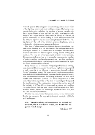 ATOM AND SUBATOMIC PARTICLES



be much greater. The emergence of elementary particles in the wake
of the Big Bang is the result of an intelligent design. The heat at every
instant during the explosion, the number of atomic particles, the
forces involved in every stage and their intensities have been carefully
planned. Any change in these values would be the end of existence, of
galaxies and atoms, and would end up in chaos. The consequence of
this primeval explosion was not chaos as might be expected, but a per-
fect harmony, the work of the Creator, governed by physical laws, a
perfect order reigning among galaxies and atoms.
    Tiny units of split seconds had their function to perform in the cre-
ation of the universe. Had the particles and anti-particles been creat-
ed in equal number, all of them would be destroyed when the tem-
perature fell below one billion degrees, leaving behind nothing but
radiation. The very fact of our existence is evidence to the contrary.
The number of electrons had to be somewhat more than the number
of positrons and the number of protons should exceed the number of
anti-protons and the figure representing the neutrons should be supe-
rior to the number of anti-neutrons.
    Every particle had to come into being at a predetermined velocity,
temperature and time sequence. The primeval explosion was designed
in such a way that it was followed by an evolution that reflected the
Creator’s ingenious artistry. We have touched on the structure of the
atom and the formation of atomic particles after the primeval explo-
sion. The more one delves into the mystery of creation the more one’s
wonder and amazement increase. The actual magnificence of the
atom, the creation of particles of the atom by an intelligent design and
the transformation of the particles into atoms are beyond the grasp of
the intellect. If 1080 particles, with mutually attracting and repulsing
electricity charges, had not been transformed into atoms in a finely
balanced manner, neither the human ego, nor the book we read, nor
the earth we inhabit would exist.
    Whether we ascend to the heavens or descend to the microscopic
depths, we encounter the same perfection and immensity of God’s
work and design.

   120- To God do belong the dominion of the heavens and
   the earth, and all that there is therein, and it is He who has
   power over all things.
                                                   5-The Feast, 120


                                   55
 