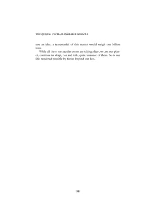 THE QURAN: UNCHALLENGEABLE MIRACLE



you an idea, a teaspoonful of this matter would weigh one billion
tons.
    While all these spectacular events are taking place, we, on our plan-
et, continue to sleep, run and talk, quite unaware of them. So is our
life: rendered possible by forces beyond our ken.




                                   58
 