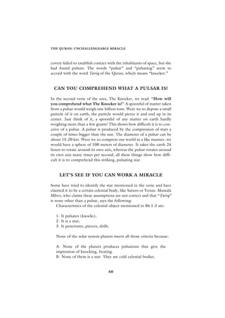THE QURAN: UNCHALLENGEABLE MIRACLE



covery failed to establish contact with the inhabitants of space, but she
had found pulsars. The words “pulsar” and “pulsating” seem to
accord with the word Tariq of the Quran, which means “knocker.”


 CAN YOU COMPREHEND WHAT A PULSAR IS?

In the second verse of the sura, The Knocker, we read: “How will
you comprehend what The Knocker is?” A spoonful of matter taken
from a pulsar would weigh one billion tons. Were we to depose a small
particle of it on earth, the particle would pierce it and end up in its
center. Just think of it, a spoonful of any matter on earth hardly
weighing more than a few grams! This shows how difficult it is to con-
ceive of a pulsar. A pulsar is produced by the compression of stars a
couple of times bigger than the sun. The diameter of a pulsar can be
about 15-20 km. Were we to compress our world in a like manner, we
would have a sphere of 100 meters of diameter. It takes the earth 24
hours to rotate around its own axis, whereas the pulsar rotates around
its own axis many times per second; all these things show how diffi-
cult it is to comprehend this striking, pulsating star.


     LET’S SEE IF YOU CAN WORK A MIRACLE

Some have tried to identify the star mentioned in the verse and have
claimed it to be a certain celestial body, like Saturn or Venus. Mustafa
Mlivo, who claims these assumptions are not correct and that “Tariq”
is none other than a pulsar, says the following:
    Characteristics of the celestial object mentioned in 86:1-3 are:

   1- It pulsates (knocks);
   2- It is a star;
   3- It penetrates, pierces, drills.

   None of the solar system planets meets all those criteria because:

   A- None of the planets produces pulsations that give the
   impression of knocking, beating.
   B- None of them is a star. They are cold celestial bodies.


                                    60
 